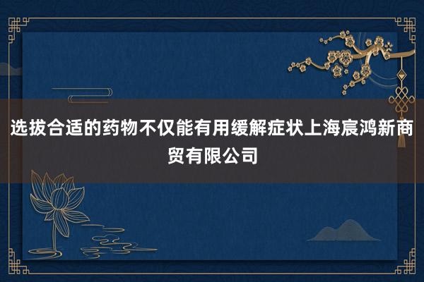 选拔合适的药物不仅能有用缓解症状上海宸鸿新商贸有限公司